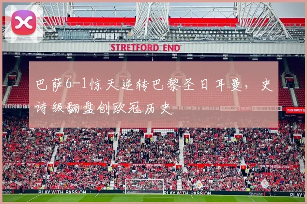 巴萨6-1惊天逆转巴黎圣日耳曼,史诗级翻盘创欧冠历史