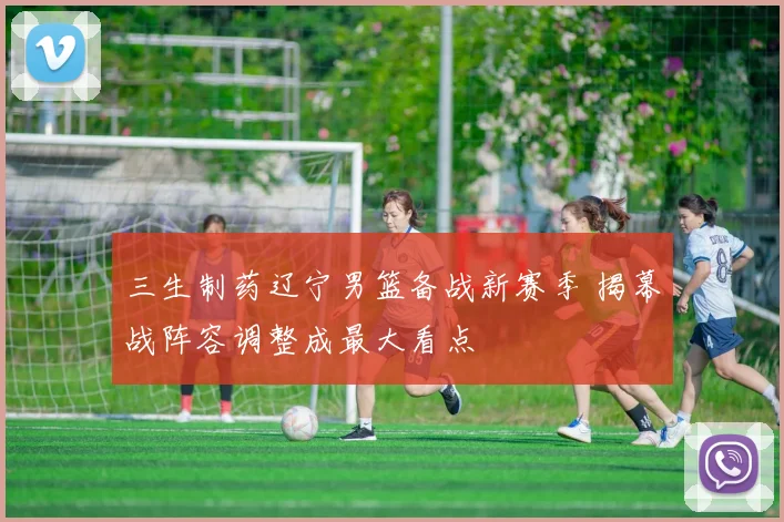 三生制药辽宁男篮备战新赛季 揭幕战阵容调整成最大看点