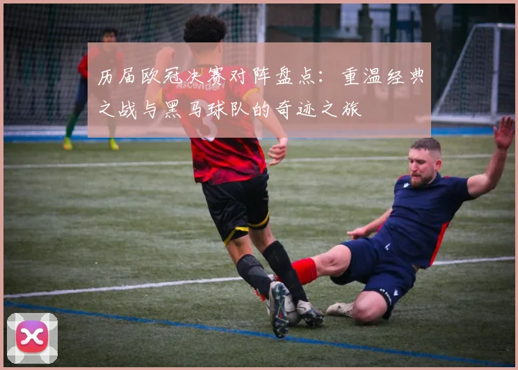 历届欧冠决赛对阵盘点：重温经典之战与黑马球队的奇迹之旅
