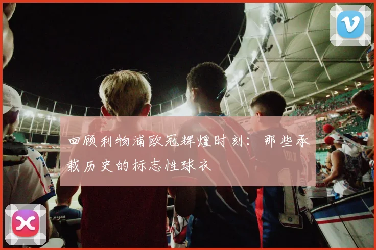 回顾利物浦欧冠辉煌时刻：那些承载历史的标志性球衣