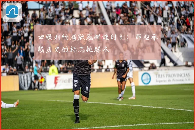 回顾利物浦欧冠辉煌时刻：那些承载历史的标志性球衣