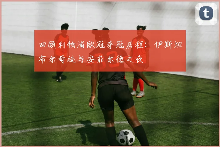 回顾利物浦欧冠夺冠历程：伊斯坦布尔奇迹与安菲尔德之夜