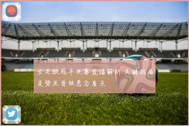 女足欧冠半决赛直播解析 关键战局走势及晋级悬念看点