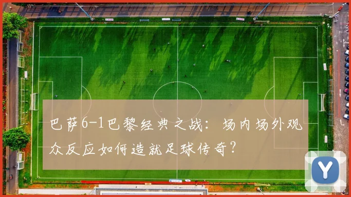 巴萨6-1巴黎经典之战:场内场外观众反应如何造就足球传奇?
